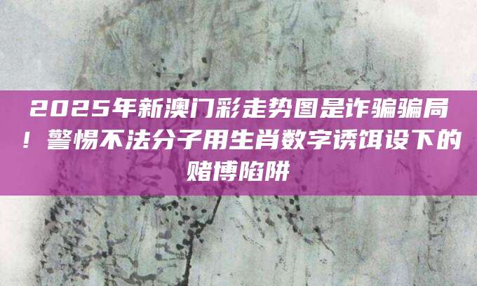 2025年新澳门彩走势图是诈骗骗局！警惕不法分子用生肖数字诱饵设下的赌博陷阱
