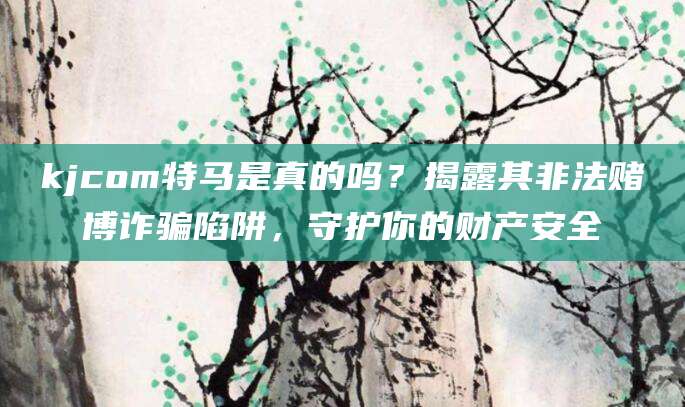 kjcom特马是真的吗?揭露其非法赌博诈骗陷阱,守护你的财产安全