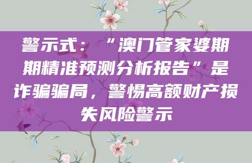 警示式:“澳门管家婆期期精准预测分析报告”是诈骗骗局,警惕高额财产损失风险警示