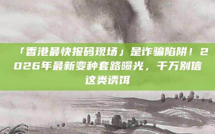 「香港最快报码现场」是诈骗陷阱!2026年最新变种套路曝光,千万别信这类诱饵