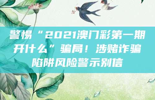 警惕“2021澳门彩第一期开什么”骗局!涉赌诈骗陷阱风险警示别信