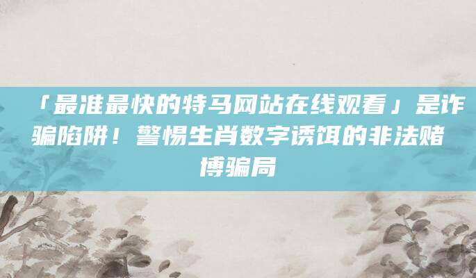 「最准最快的特马网站在线观看」是诈骗陷阱!警惕生肖数字诱饵的非法赌博骗局