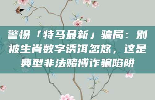 警惕「特马最新」骗局:别被生肖数字诱饵忽悠,这是典型非法赌博诈骗陷阱