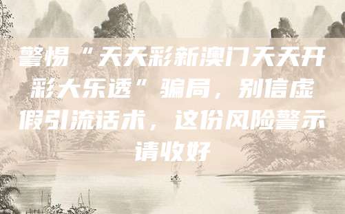 警惕“天天彩新澳门天天开彩大乐透”骗局,别信虚假引流话术,这份风险警示请收好