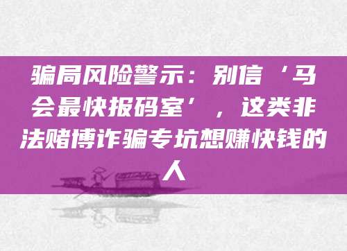 骗局风险警示：别信‘马会最快报码室’，这类非法赌博诈骗专坑想赚快钱的人