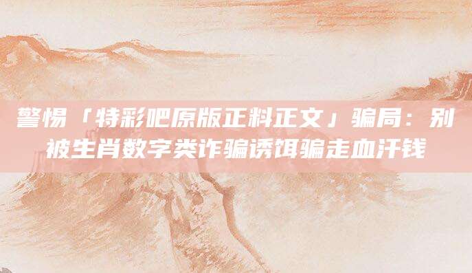 警惕「特彩吧原版正料正文」骗局：别被生肖数字类诈骗诱饵骗走血汗钱