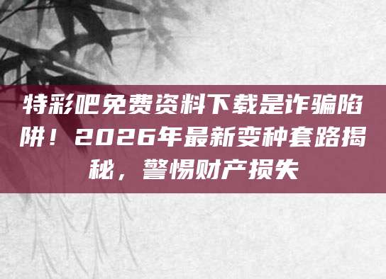 特彩吧免费资料下载是诈骗陷阱!2026年最新变种套路揭秘,警惕财产损失