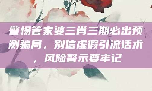 警惕管家婆三肖三期必出预测骗局，别信虚假引流话术，风险警示要牢记