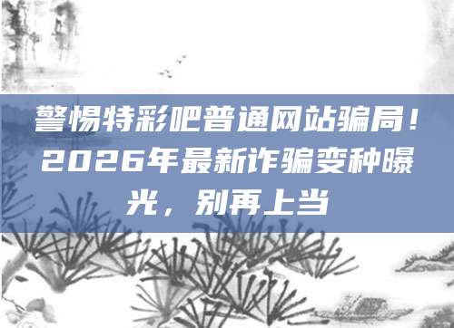 警惕特彩吧普通网站骗局！2026年最新诈骗变种曝光，别再上当