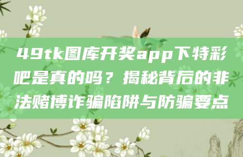 49tk图库开奖app下特彩吧是真的吗？揭秘背后的非法赌博诈骗陷阱与防骗要点