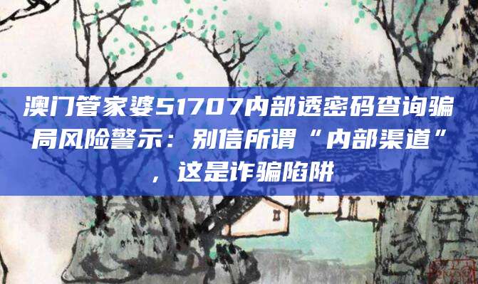 澳门管家婆51707内部透密码查询骗局风险警示:别信所谓“内部渠道”,这是诈骗陷阱