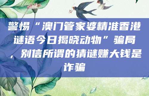警惕“澳门管家婆精准香港谜语今日揭晓动物”骗局,别信所谓的猜谜赚大钱是诈骗