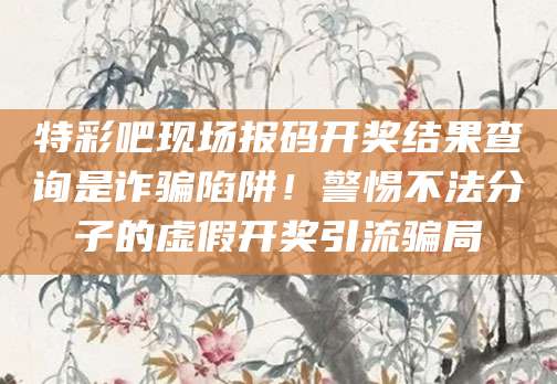 特彩吧现场报码开奖结果查询是诈骗陷阱!警惕不法分子的虚假开奖引流骗局