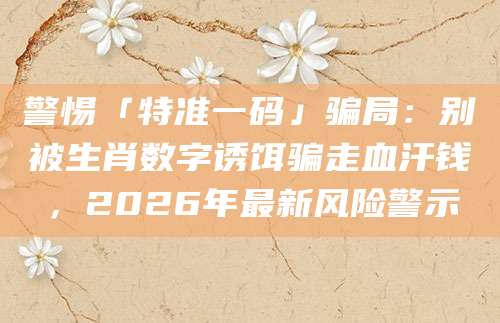警惕「特准一码」骗局：别被生肖数字诱饵骗走血汗钱，2026年最新风险警示