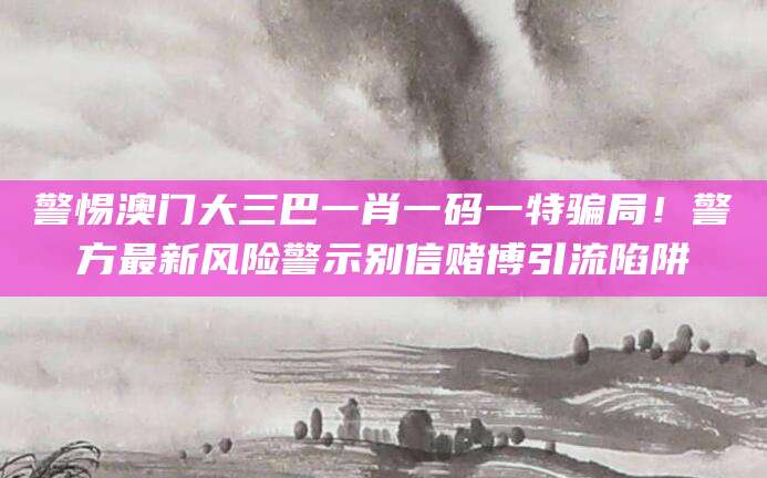 警惕澳门大三巴一肖一码一特骗局！警方最新风险警示别信赌博引流陷阱