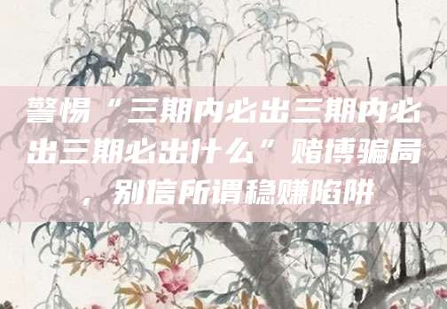 警惕“三期内必出三期内必出三期必出什么”赌博骗局，别信所谓稳赚陷阱