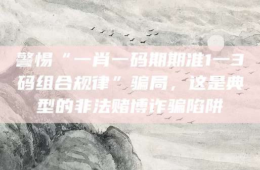 警惕“一肖一码期期准1一3码组合规律”骗局，这是典型的非法赌博诈骗陷阱